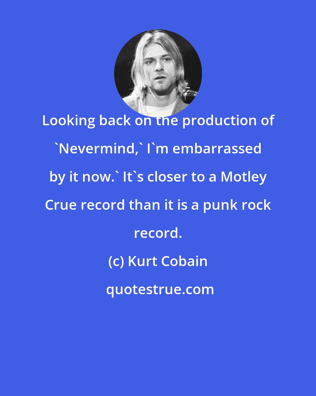 Kurt Cobain: Looking back on the production of 'Nevermind,' I'm embarrassed by it now.' It's closer to a Motley Crue record than it is a punk rock record.