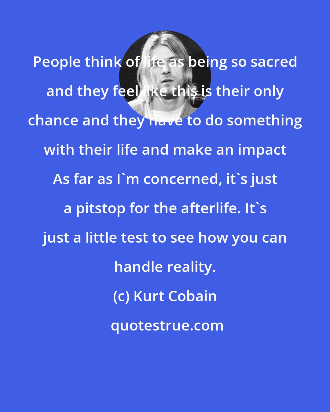 Kurt Cobain: People think of life as being so sacred and they feel like this is their only chance and they have to do something with their life and make an impact As far as I'm concerned, it's just a pitstop for the afterlife. It's just a little test to see how you can handle reality.