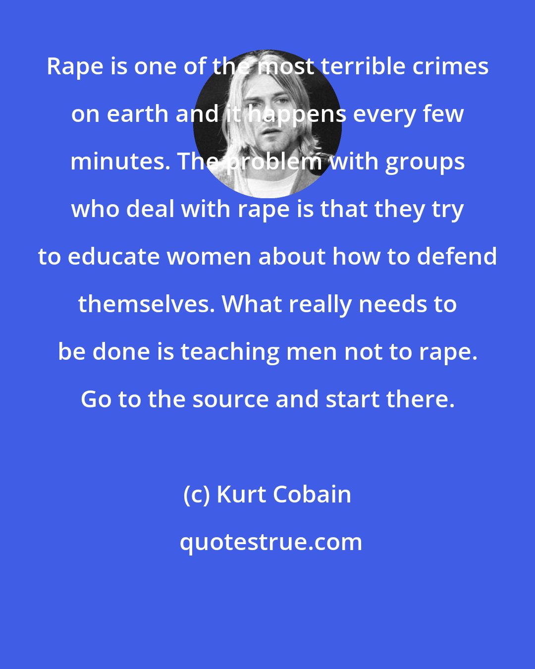 Kurt Cobain: Rape is one of the most terrible crimes on earth and it happens every few minutes. The problem with groups who deal with rape is that they try to educate women about how to defend themselves. What really needs to be done is teaching men not to rape. Go to the source and start there.