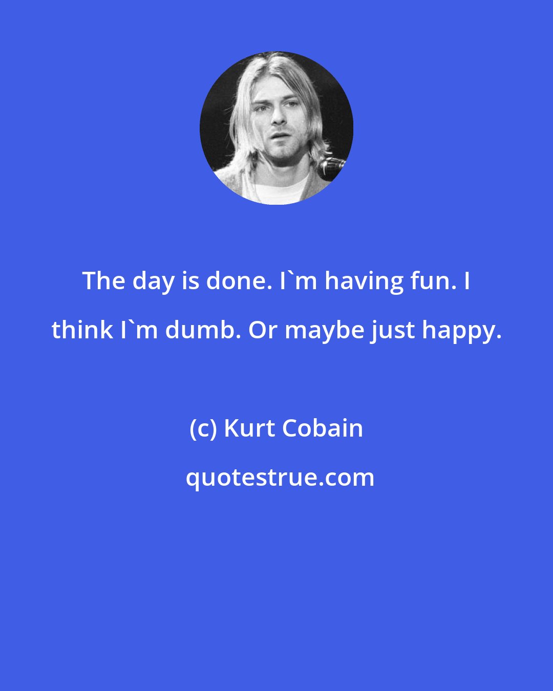 Kurt Cobain: The day is done. I'm having fun. I think I'm dumb. Or maybe just happy.