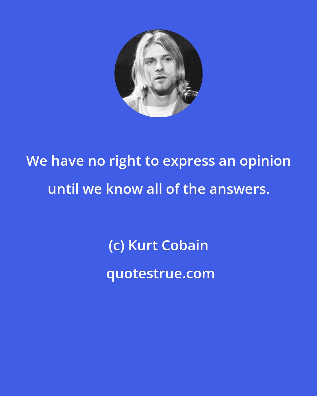 Kurt Cobain: We have no right to express an opinion until we know all of the answers.