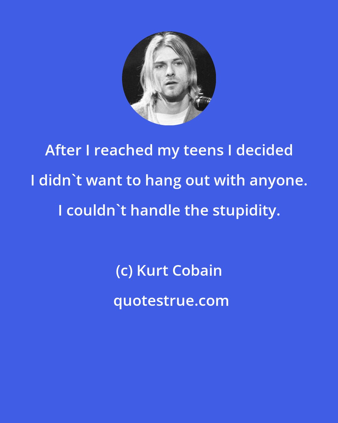 Kurt Cobain: After I reached my teens I decided I didn't want to hang out with anyone. I couldn't handle the stupidity.