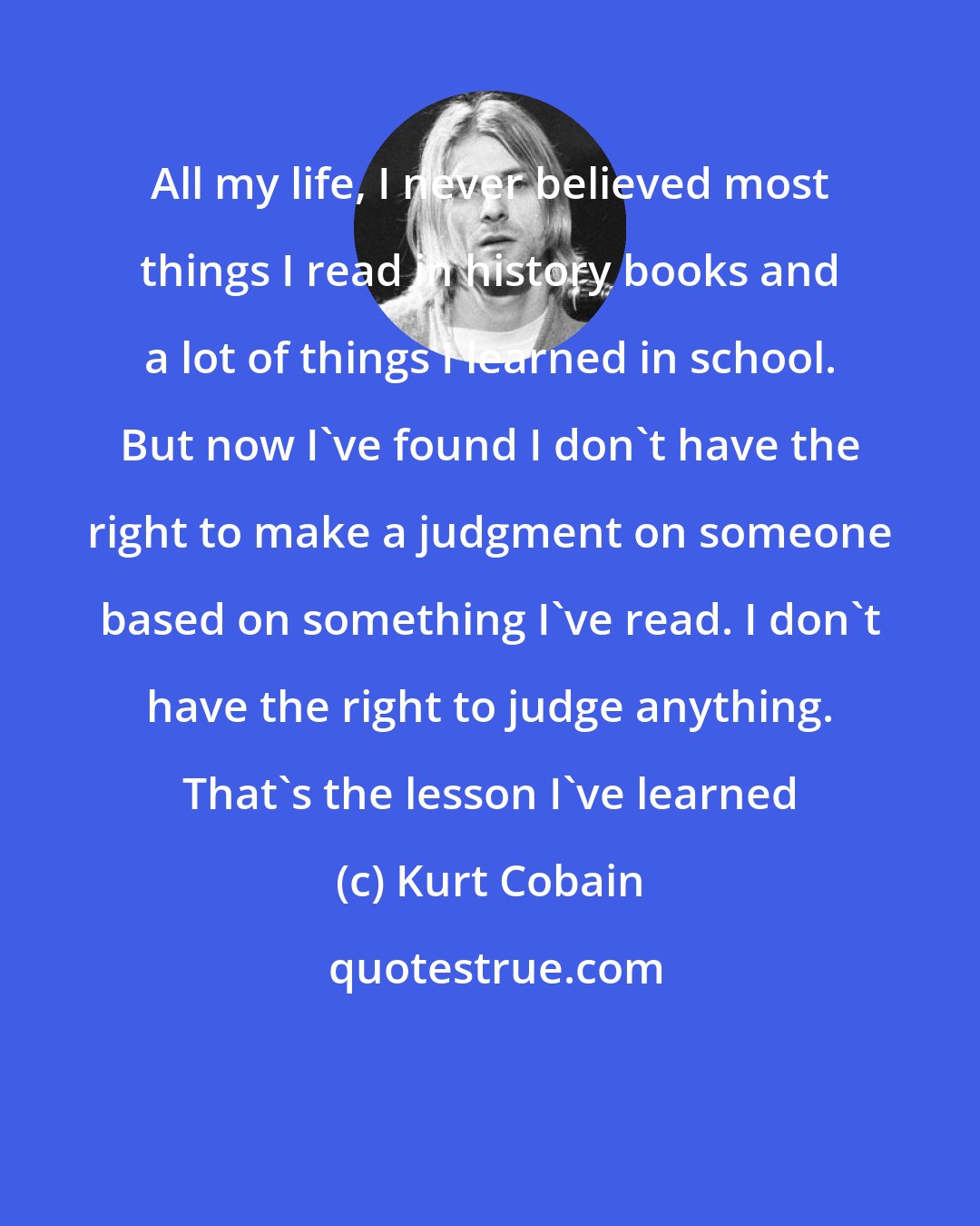 Kurt Cobain: All my life, I never believed most things I read in history books and a lot of things I learned in school. But now I've found I don't have the right to make a judgment on someone based on something I've read. I don't have the right to judge anything. That's the lesson I've learned