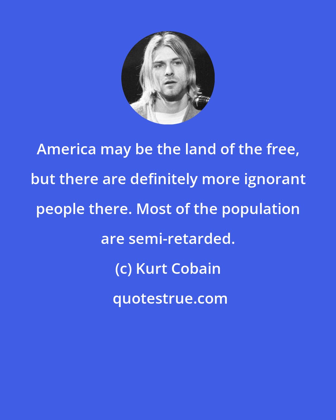 Kurt Cobain: America may be the land of the free, but there are definitely more ignorant people there. Most of the population are semi-retarded.