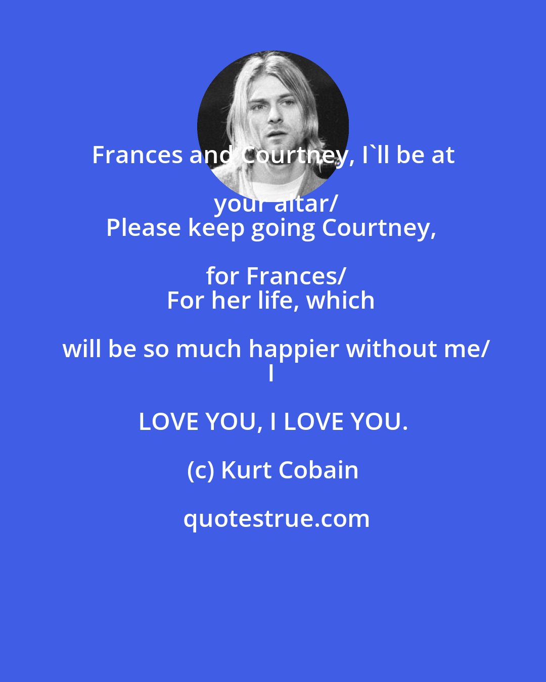 Kurt Cobain: Frances and Courtney, I'll be at your altar/
Please keep going Courtney, for Frances/
For her life, which will be so much happier without me/
I LOVE YOU, I LOVE YOU.