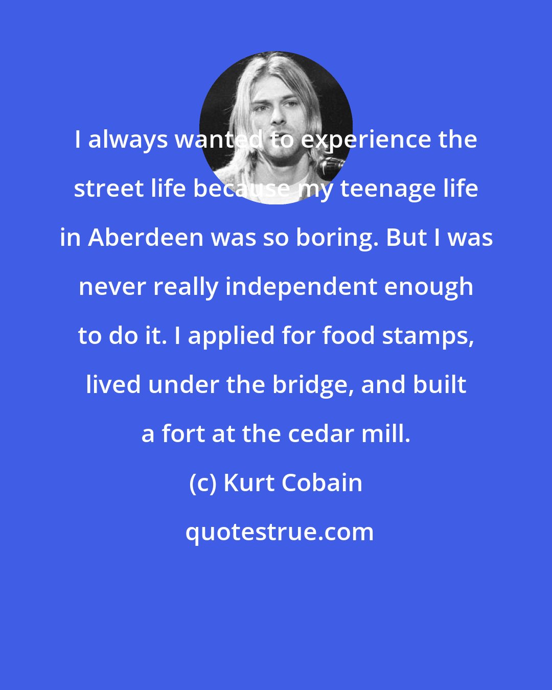 Kurt Cobain: I always wanted to experience the street life because my teenage life in Aberdeen was so boring. But I was never really independent enough to do it. I applied for food stamps, lived under the bridge, and built a fort at the cedar mill.