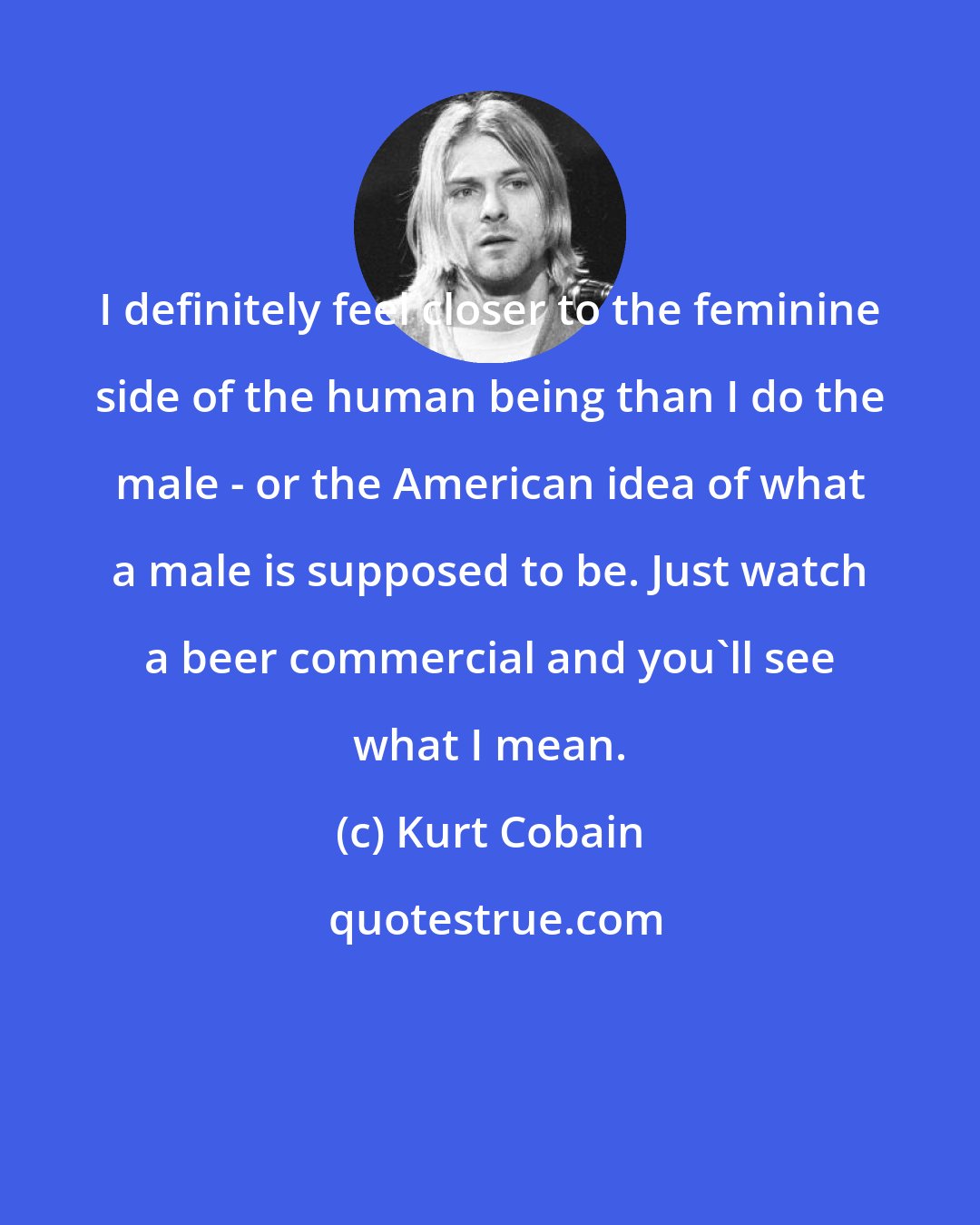 Kurt Cobain: I definitely feel closer to the feminine side of the human being than I do the male - or the American idea of what a male is supposed to be. Just watch a beer commercial and you'll see what I mean.