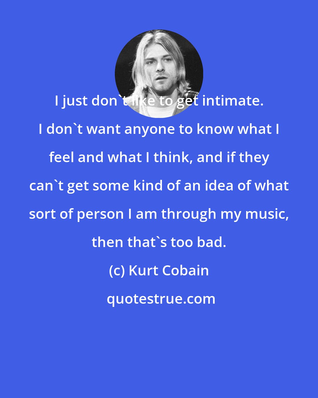 Kurt Cobain: I just don't like to get intimate. I don't want anyone to know what I feel and what I think, and if they can't get some kind of an idea of what sort of person I am through my music, then that's too bad.