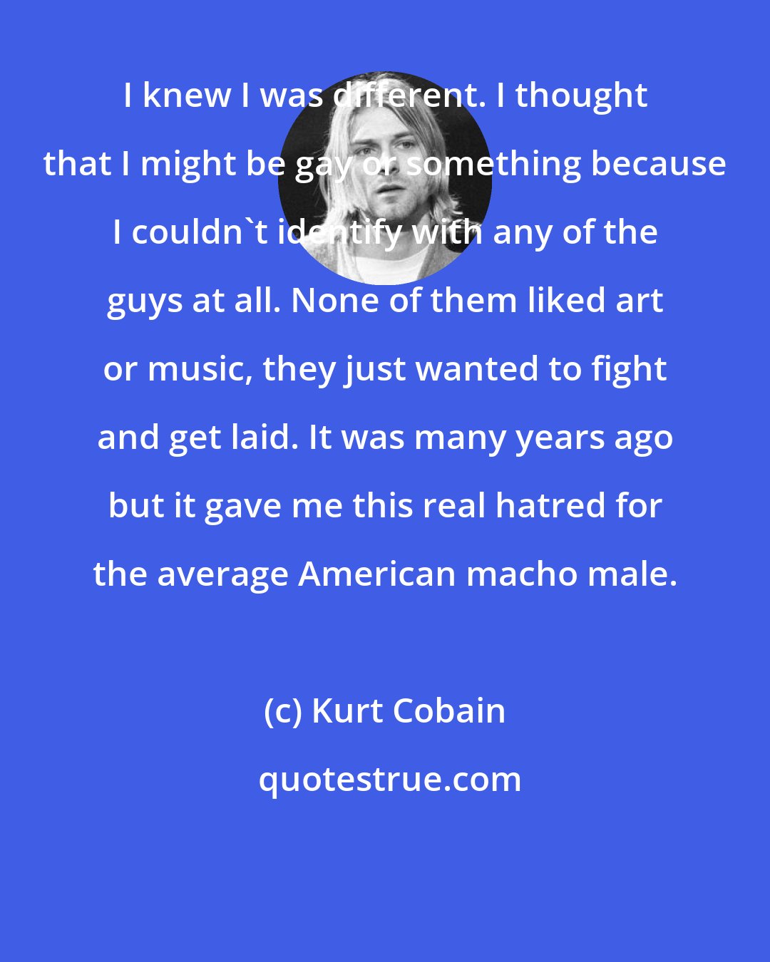 Kurt Cobain: I knew I was different. I thought that I might be gay or something because I couldn't identify with any of the guys at all. None of them liked art or music, they just wanted to fight and get laid. It was many years ago but it gave me this real hatred for the average American macho male.