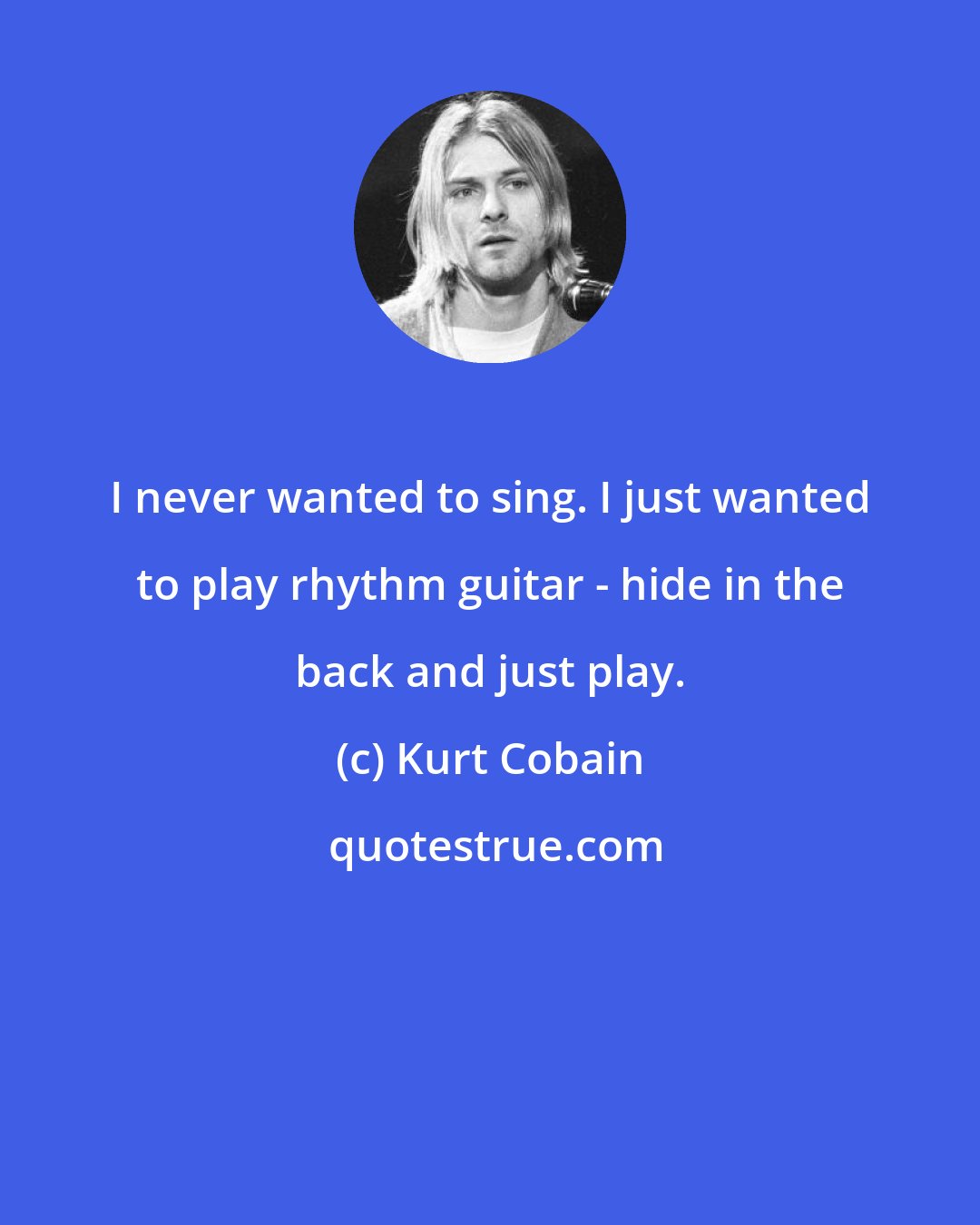 Kurt Cobain: I never wanted to sing. I just wanted to play rhythm guitar - hide in the back and just play.