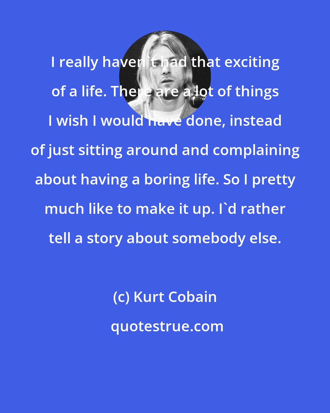 Kurt Cobain: I really haven't had that exciting of a life. There are a lot of things I wish I would have done, instead of just sitting around and complaining about having a boring life. So I pretty much like to make it up. I'd rather tell a story about somebody else.