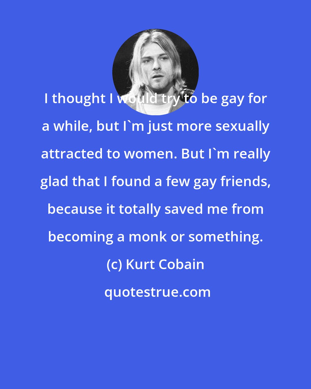 Kurt Cobain: I thought I would try to be gay for a while, but I'm just more sexually attracted to women. But I'm really glad that I found a few gay friends, because it totally saved me from becoming a monk or something.