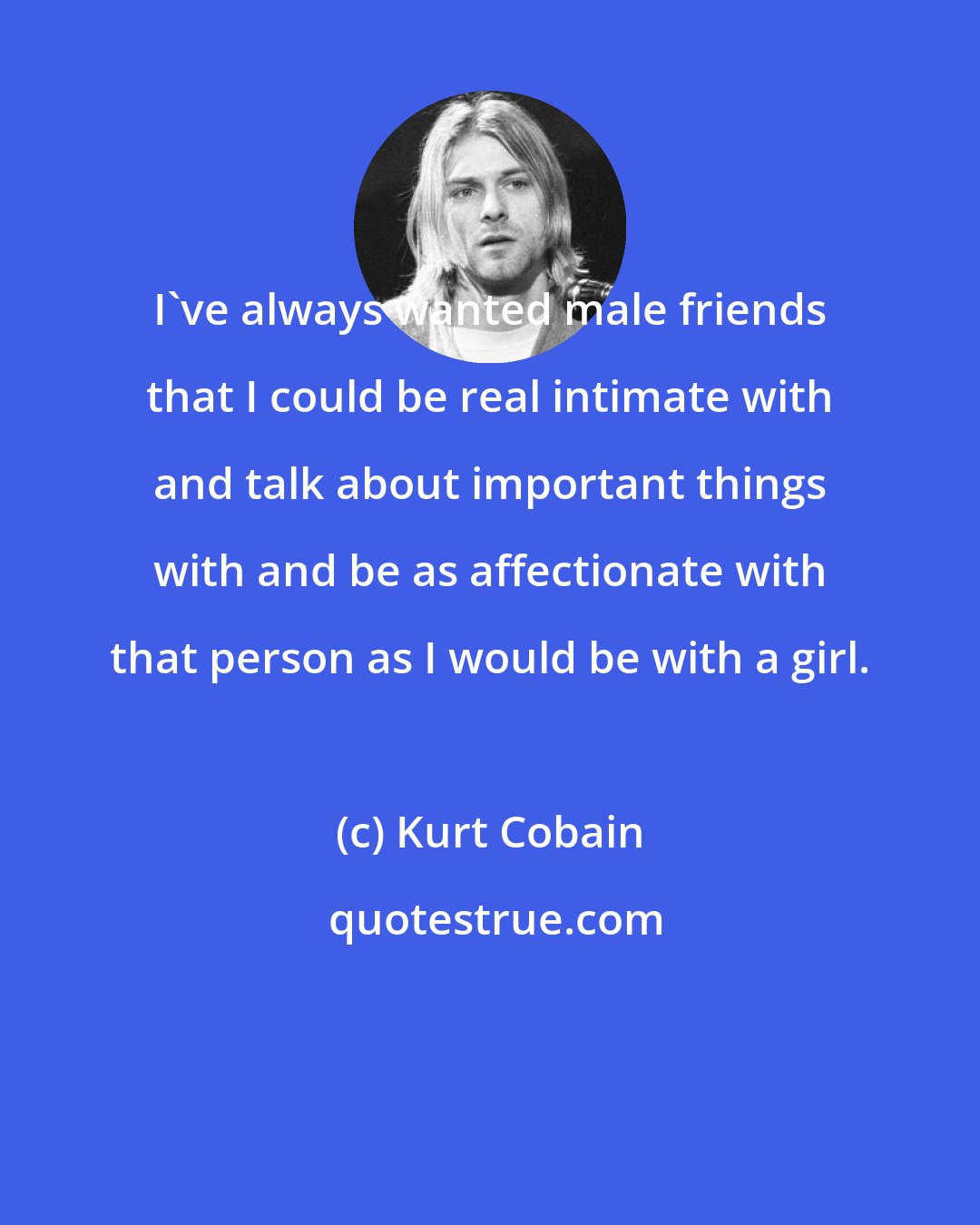 Kurt Cobain: I've always wanted male friends that I could be real intimate with and talk about important things with and be as affectionate with that person as I would be with a girl.