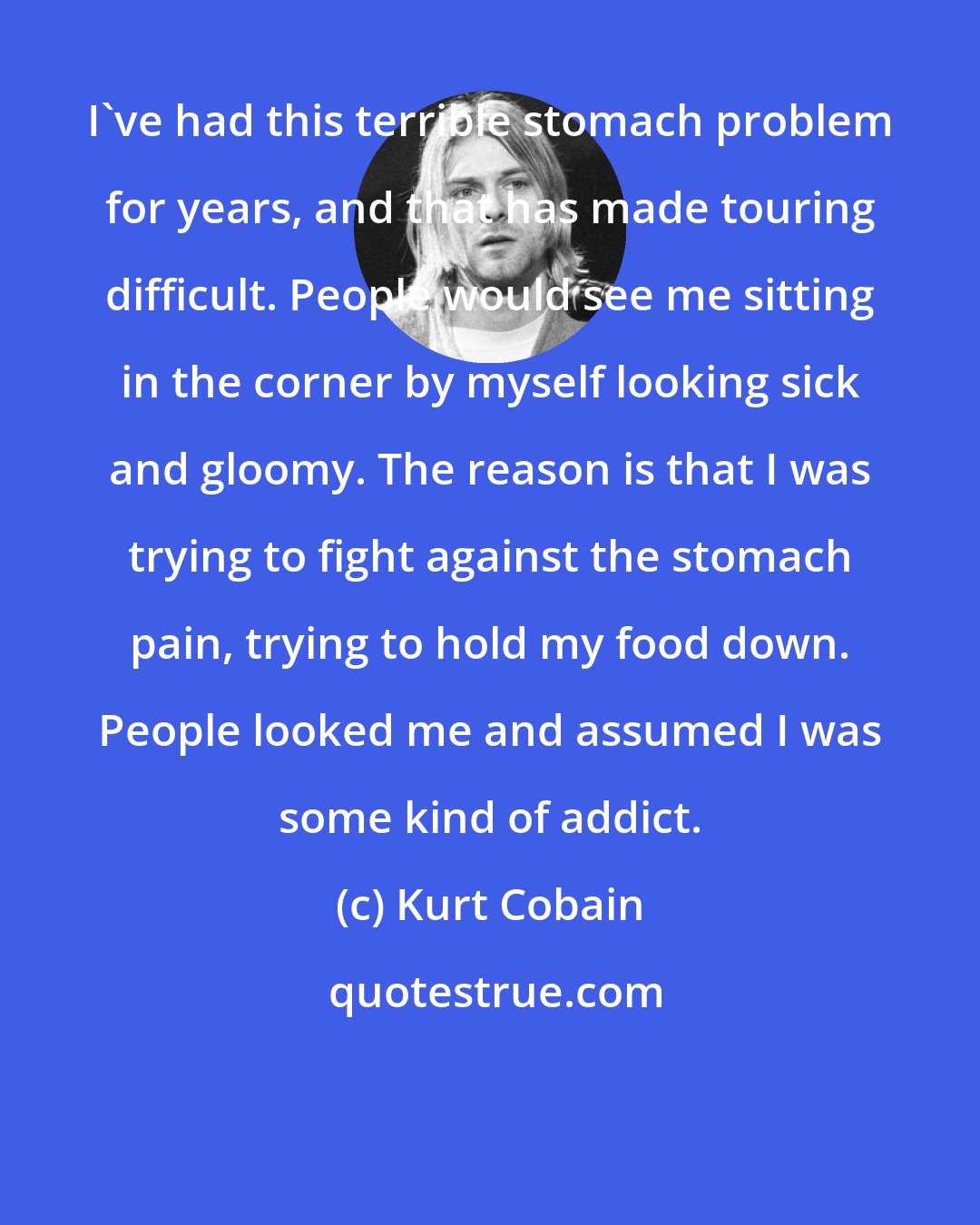 Kurt Cobain: I've had this terrible stomach problem for years, and that has made touring difficult. People would see me sitting in the corner by myself looking sick and gloomy. The reason is that I was trying to fight against the stomach pain, trying to hold my food down. People looked me and assumed I was some kind of addict.