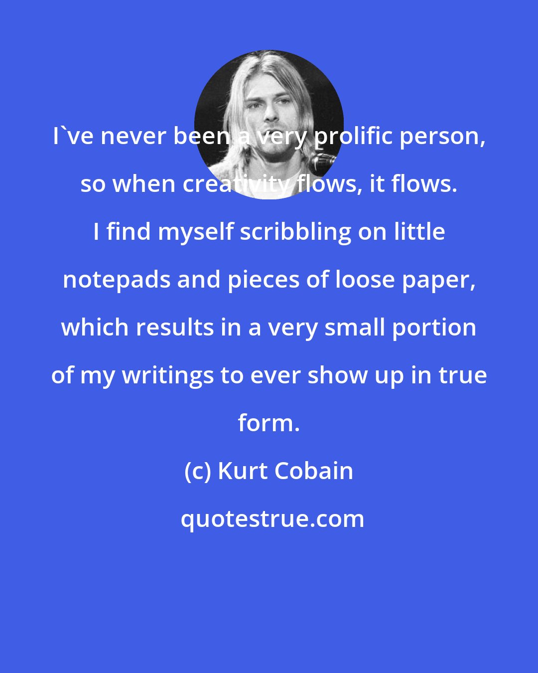 Kurt Cobain: I've never been a very prolific person, so when creativity flows, it flows. I find myself scribbling on little notepads and pieces of loose paper, which results in a very small portion of my writings to ever show up in true form.