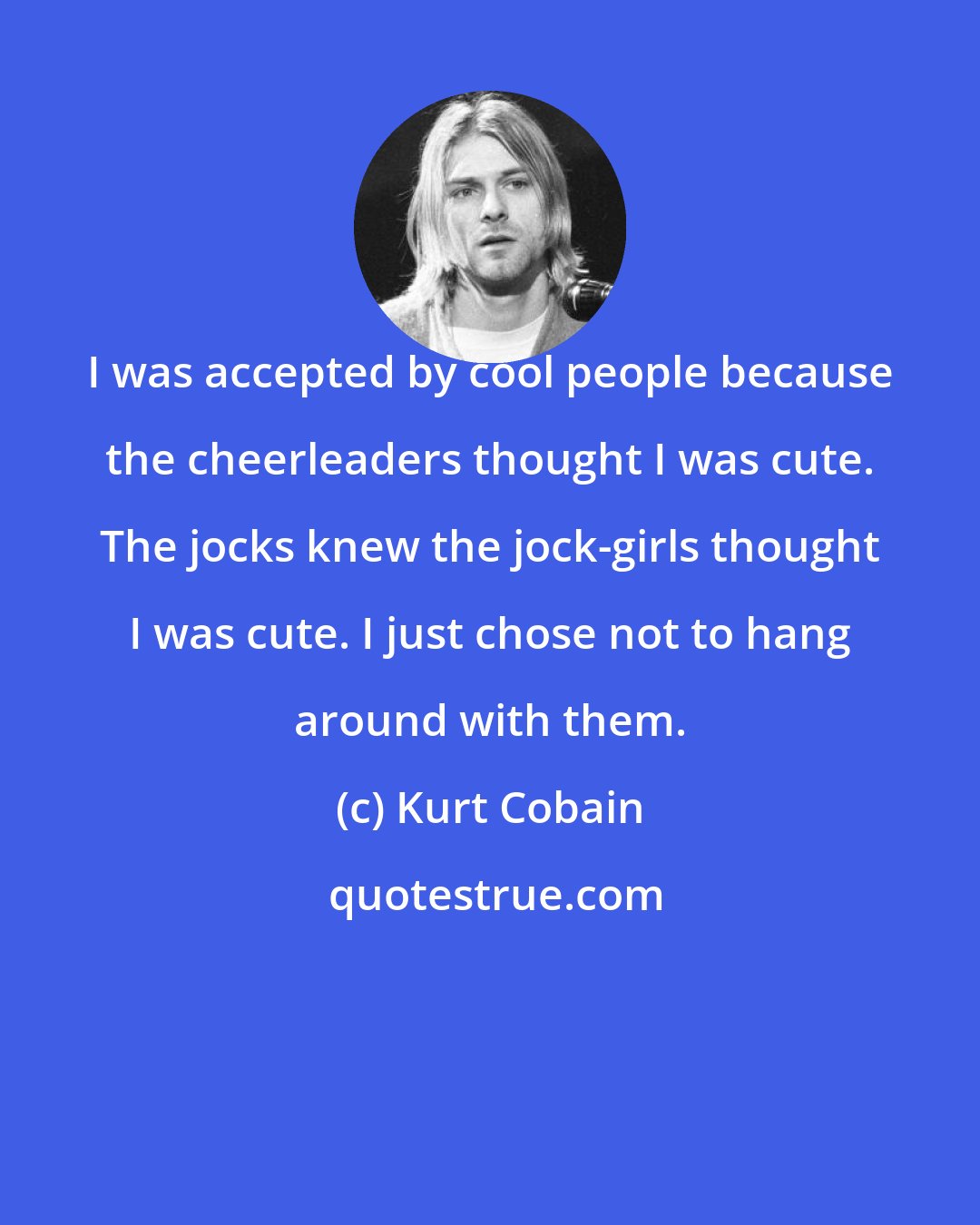 Kurt Cobain: I was accepted by cool people because the cheerleaders thought I was cute. The jocks knew the jock-girls thought I was cute. I just chose not to hang around with them.