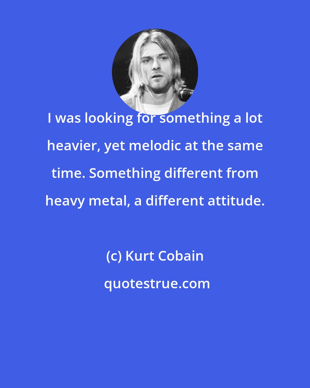 Kurt Cobain: I was looking for something a lot heavier, yet melodic at the same time. Something different from heavy metal, a different attitude.