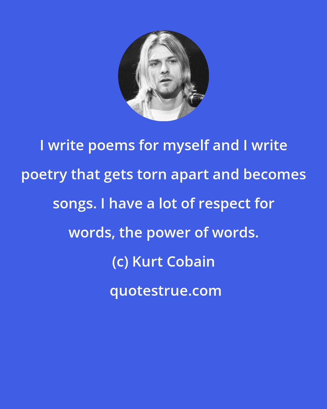 Kurt Cobain: I write poems for myself and I write poetry that gets torn apart and becomes songs. I have a lot of respect for words, the power of words.