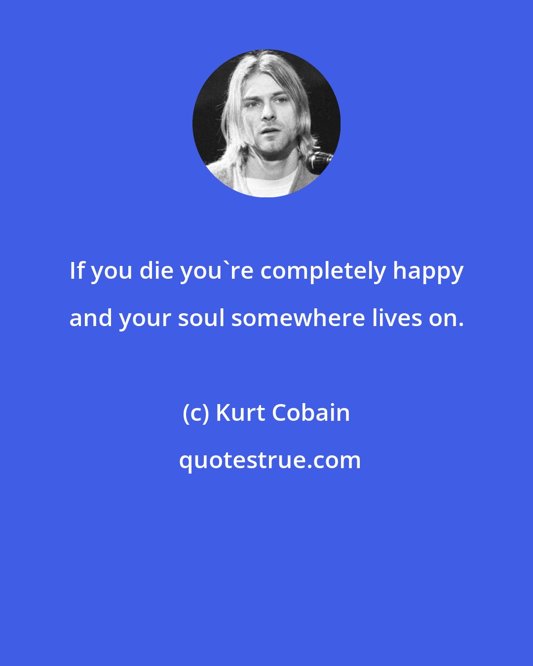 Kurt Cobain: If you die you're completely happy and your soul somewhere lives on.