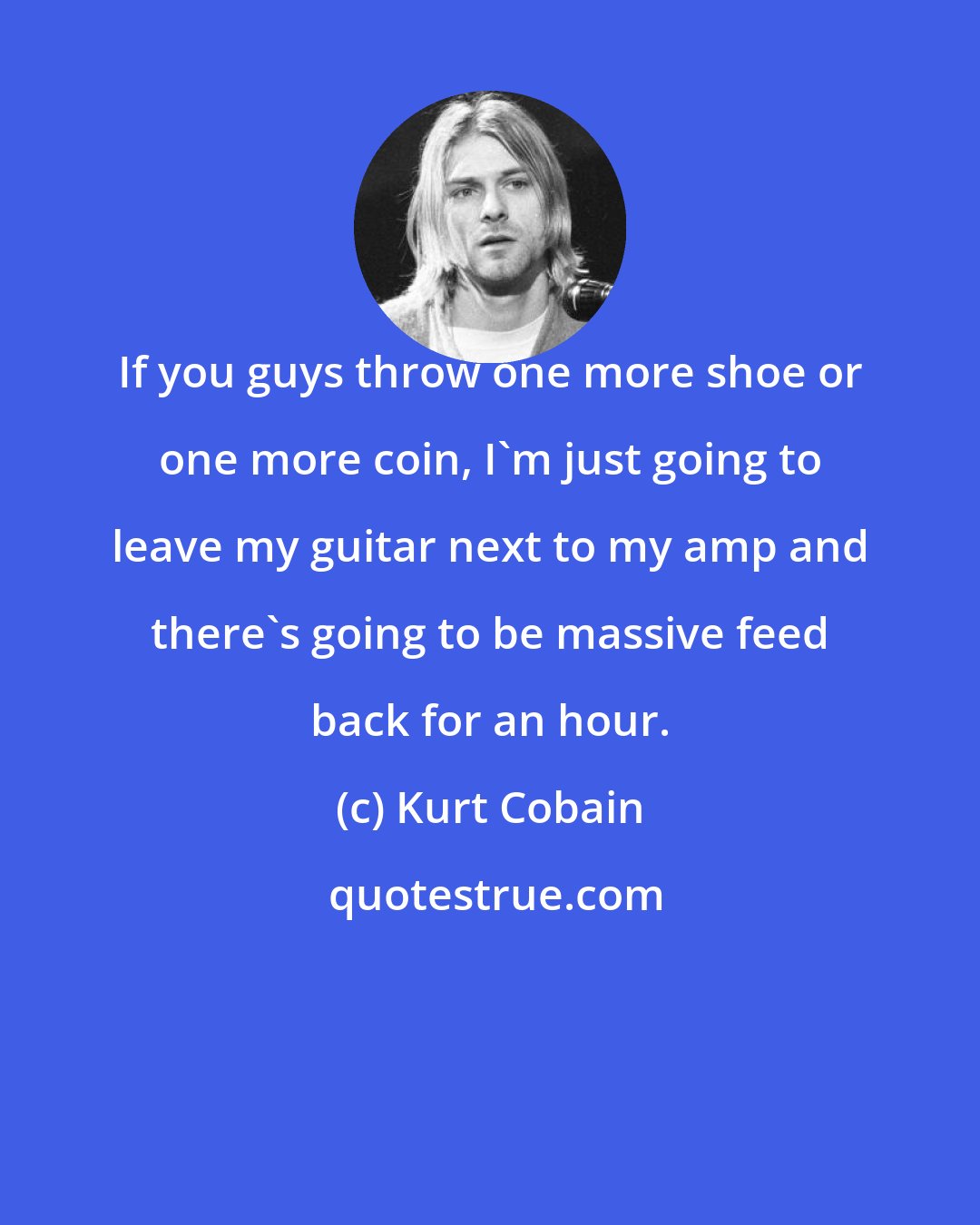 Kurt Cobain: If you guys throw one more shoe or one more coin, I'm just going to leave my guitar next to my amp and there's going to be massive feed back for an hour.