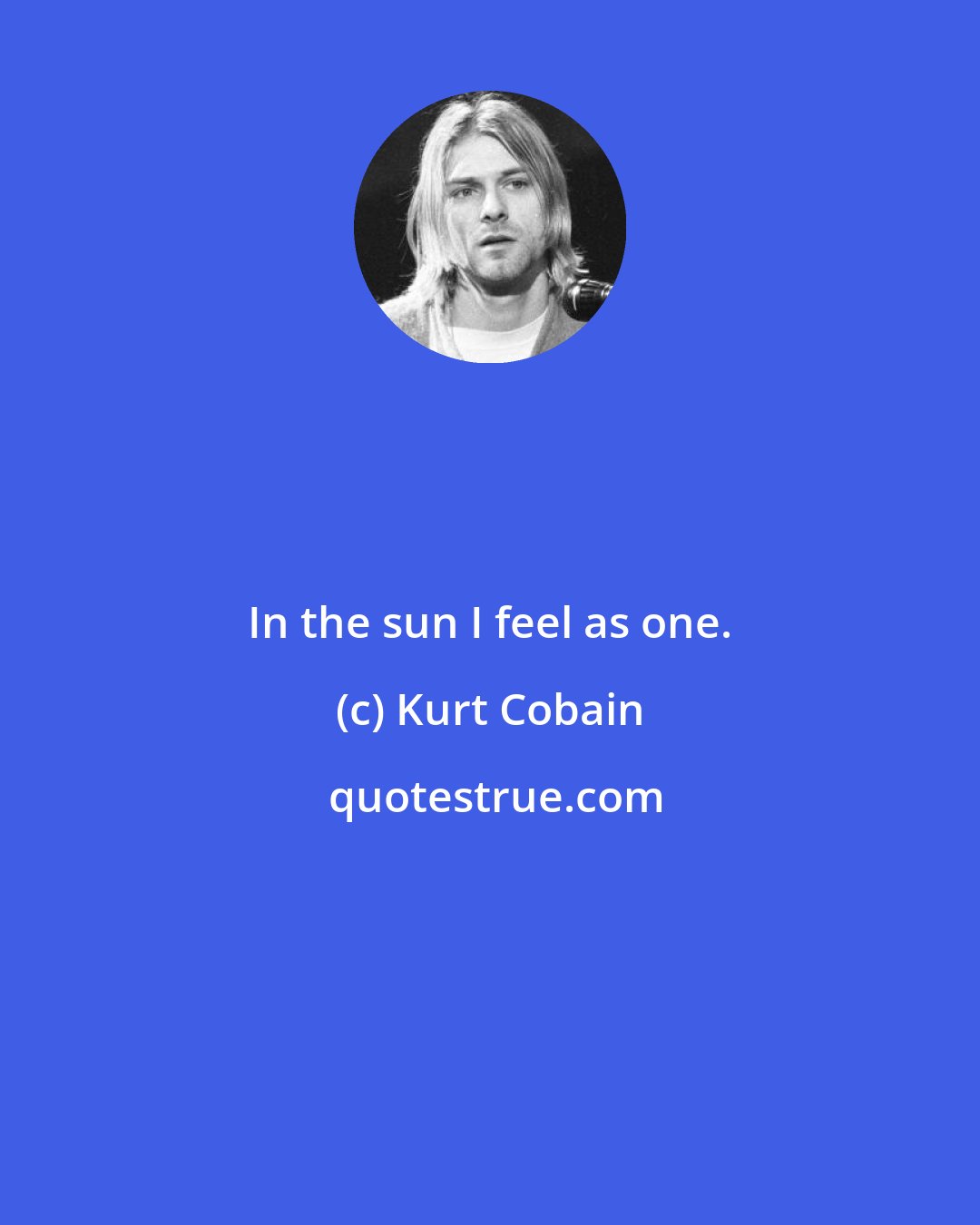 Kurt Cobain: In the sun I feel as one.