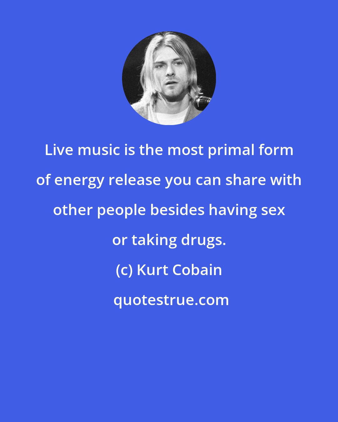 Kurt Cobain: Live music is the most primal form of energy release you can share with other people besides having sex or taking drugs.