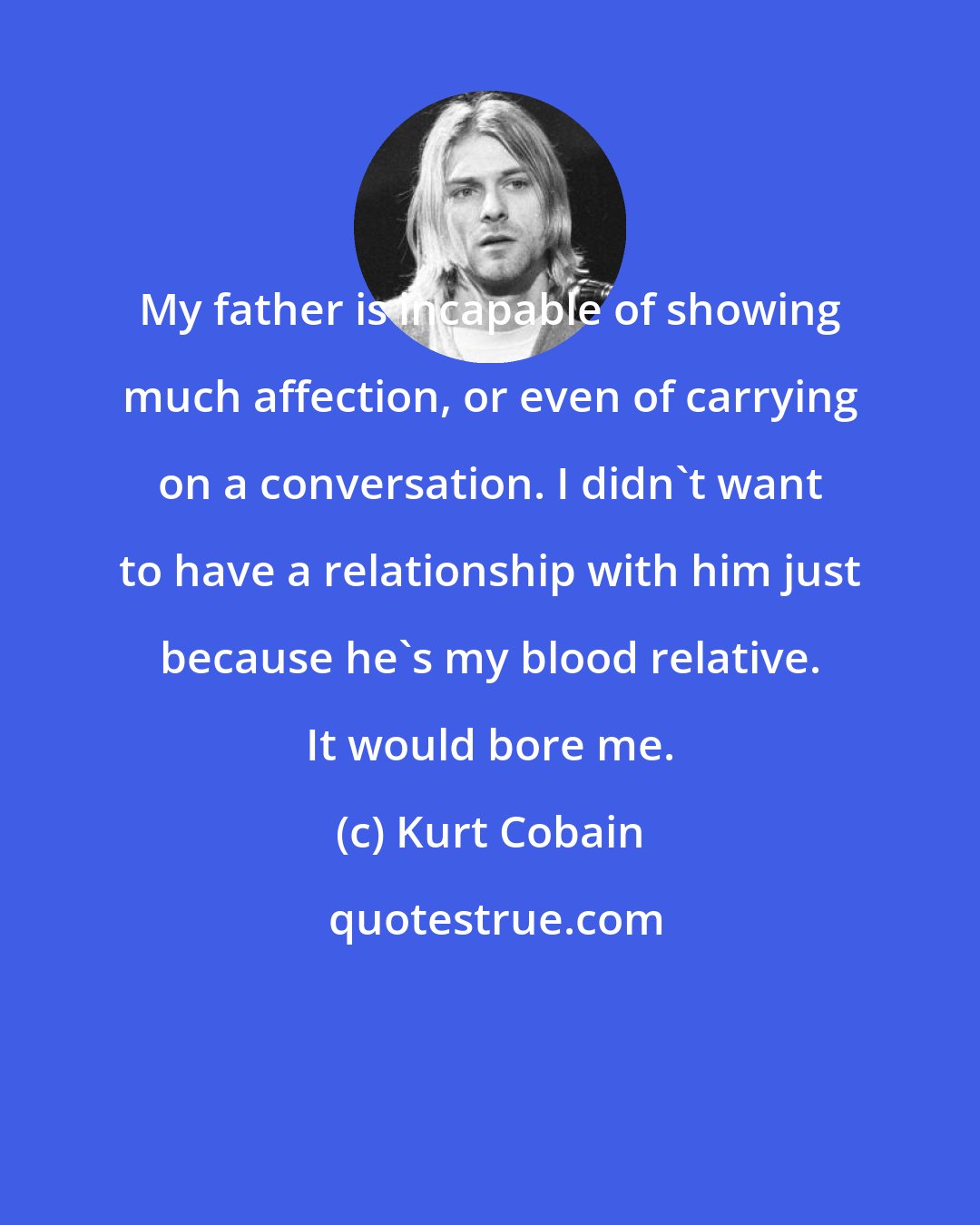 Kurt Cobain: My father is incapable of showing much affection, or even of carrying on a conversation. I didn't want to have a relationship with him just because he's my blood relative. It would bore me.