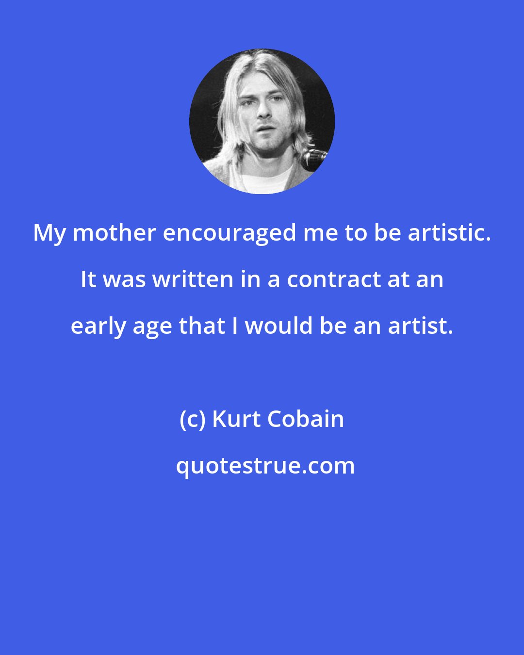 Kurt Cobain: My mother encouraged me to be artistic. It was written in a contract at an early age that I would be an artist.