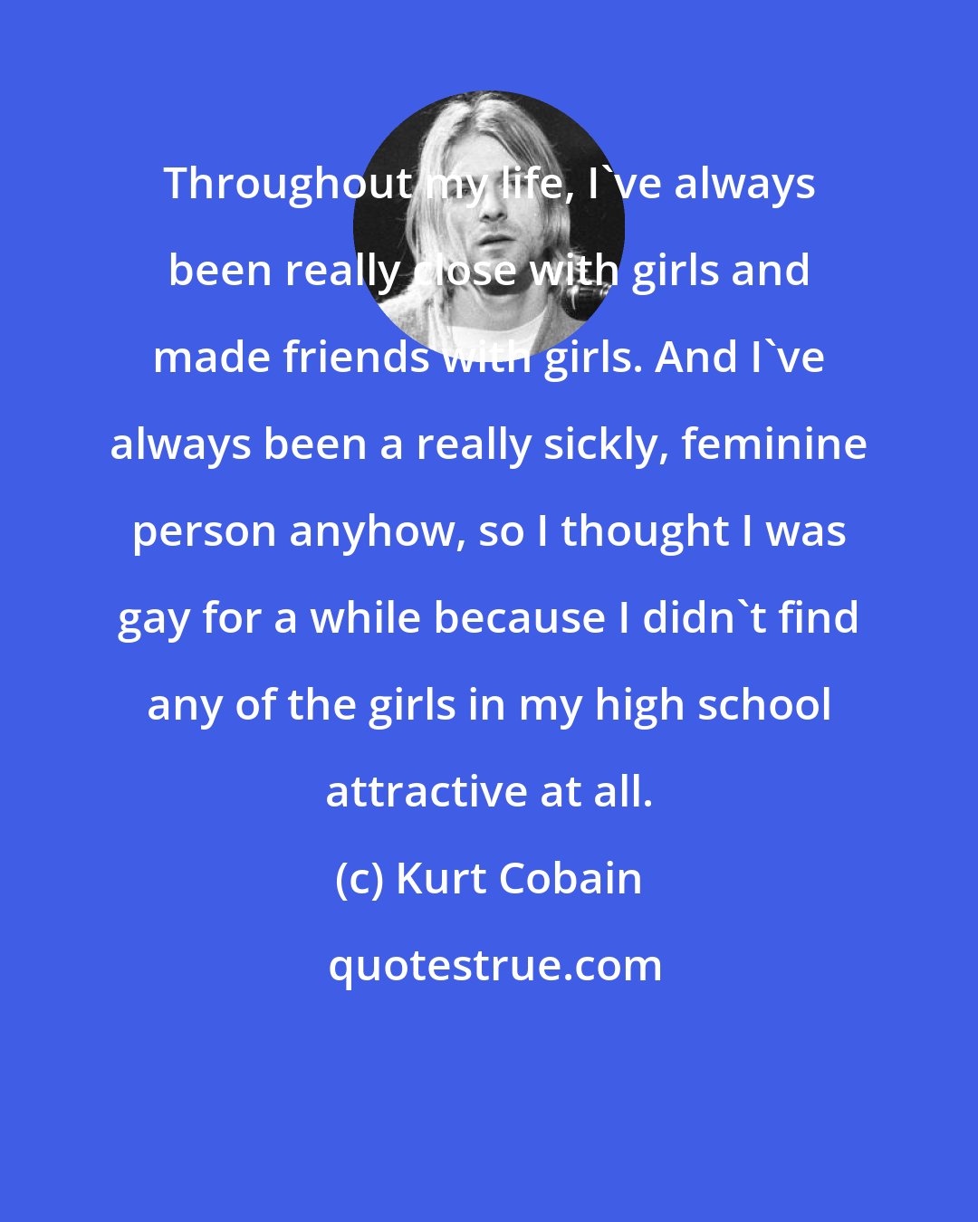 Kurt Cobain: Throughout my life, I've always been really close with girls and made friends with girls. And I've always been a really sickly, feminine person anyhow, so I thought I was gay for a while because I didn't find any of the girls in my high school attractive at all.