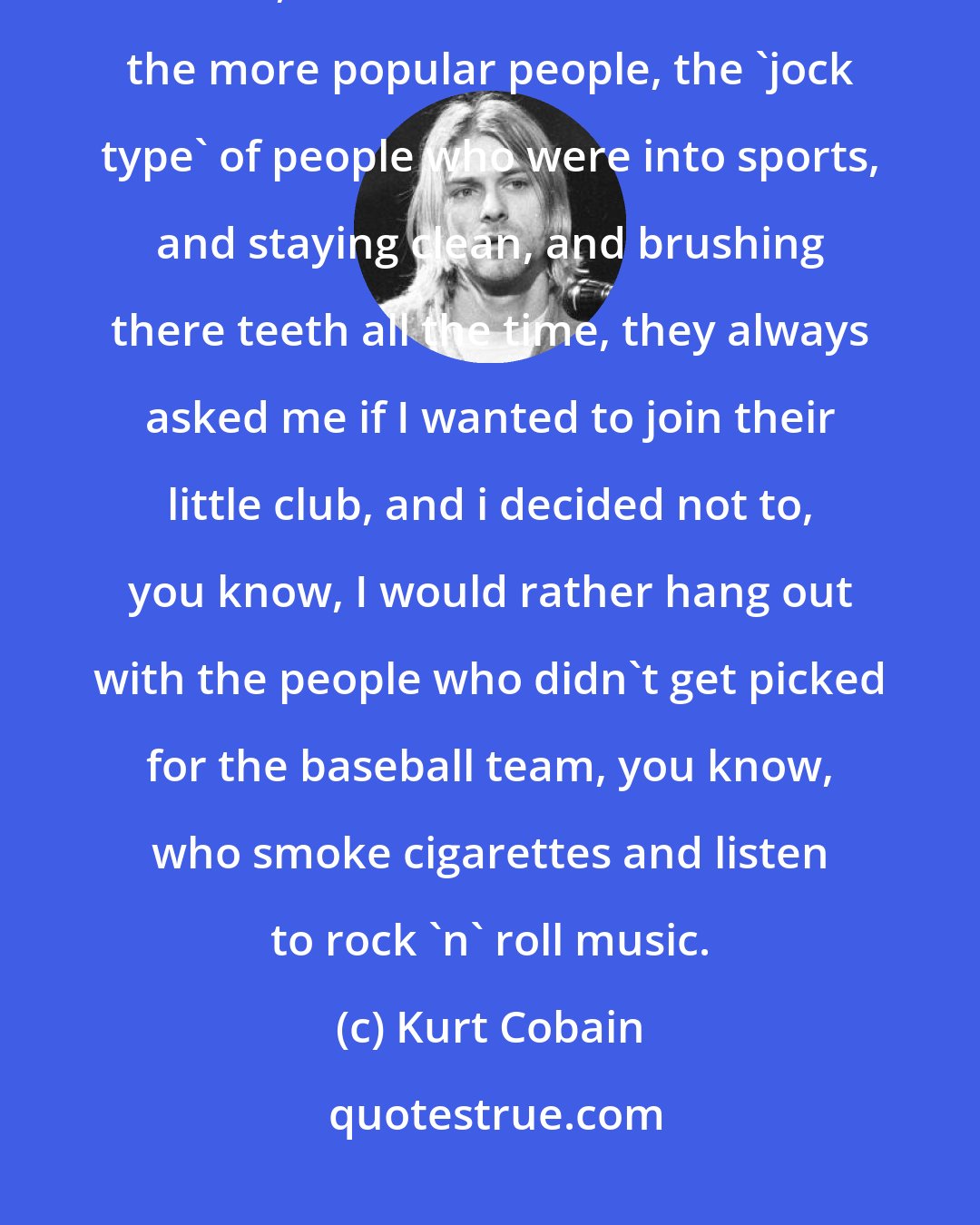 Kurt Cobain: We were the chosen rejects. We chose not to be apart of the popular crowd. I mean, I can rember a lot of times the more popular people, the 'jock type' of people who were into sports, and staying clean, and brushing there teeth all the time, they always asked me if I wanted to join their little club, and i decided not to, you know, I would rather hang out with the people who didn't get picked for the baseball team, you know, who smoke cigarettes and listen to rock 'n' roll music.