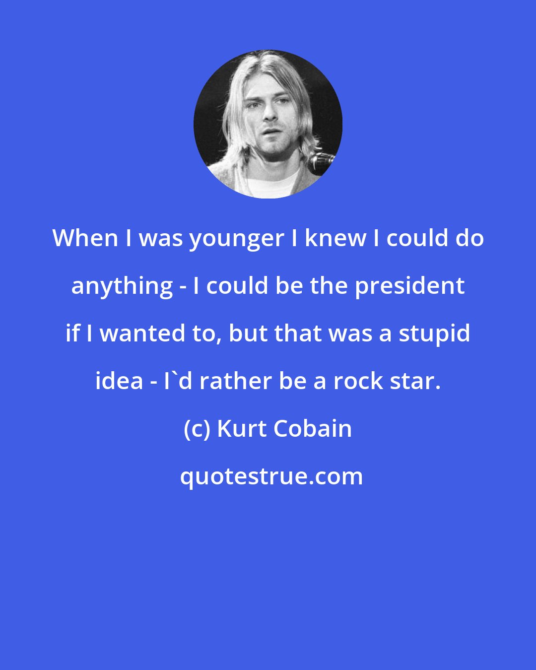 Kurt Cobain: When I was younger I knew I could do anything - I could be the president if I wanted to, but that was a stupid idea - I'd rather be a rock star.