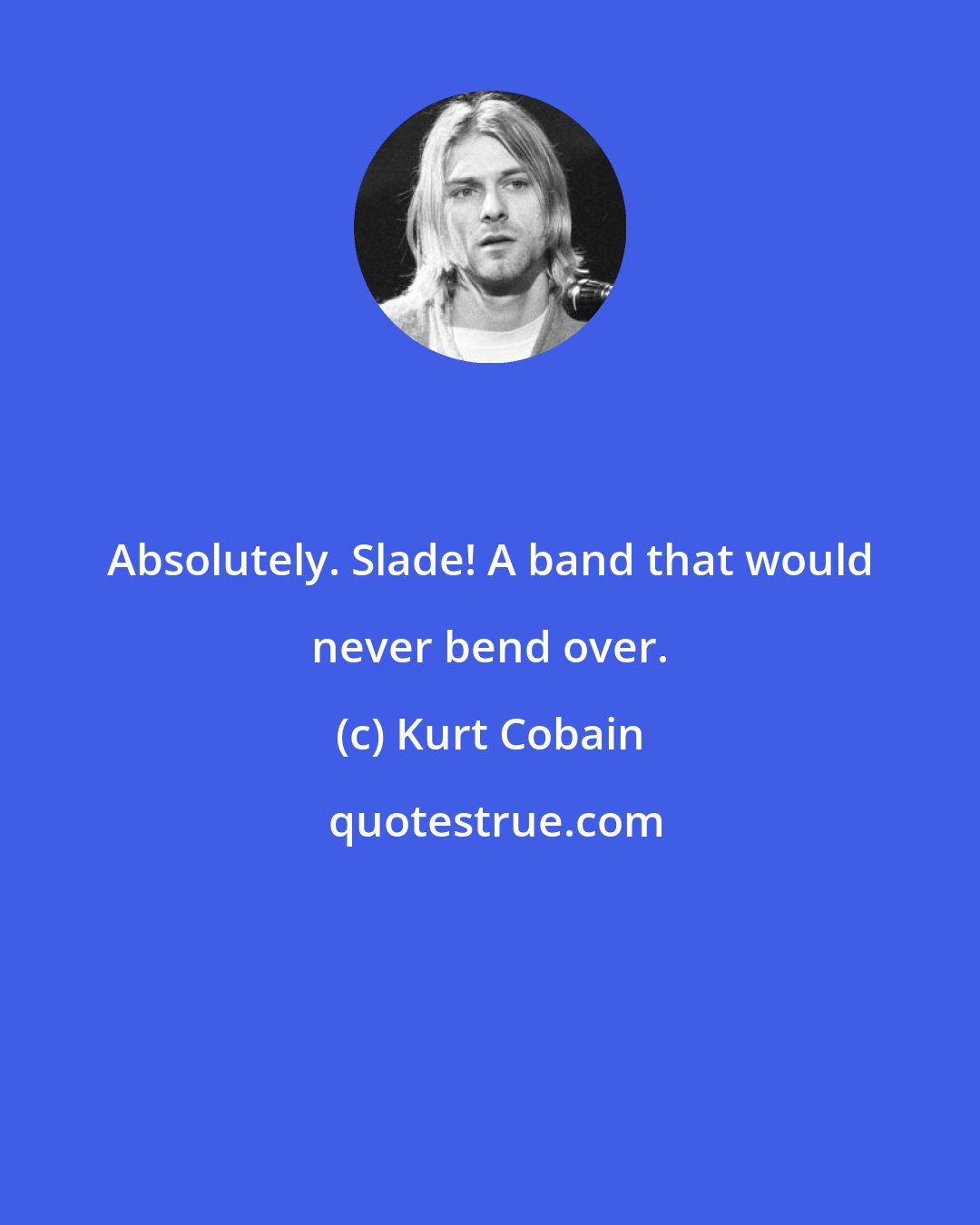 Kurt Cobain: Absolutely. Slade! A band that would never bend over.