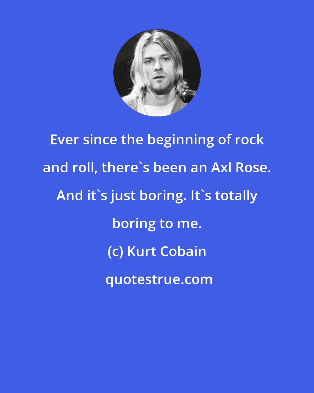 Kurt Cobain: Ever since the beginning of rock and roll, there's been an Axl Rose. And it's just boring. It's totally boring to me.