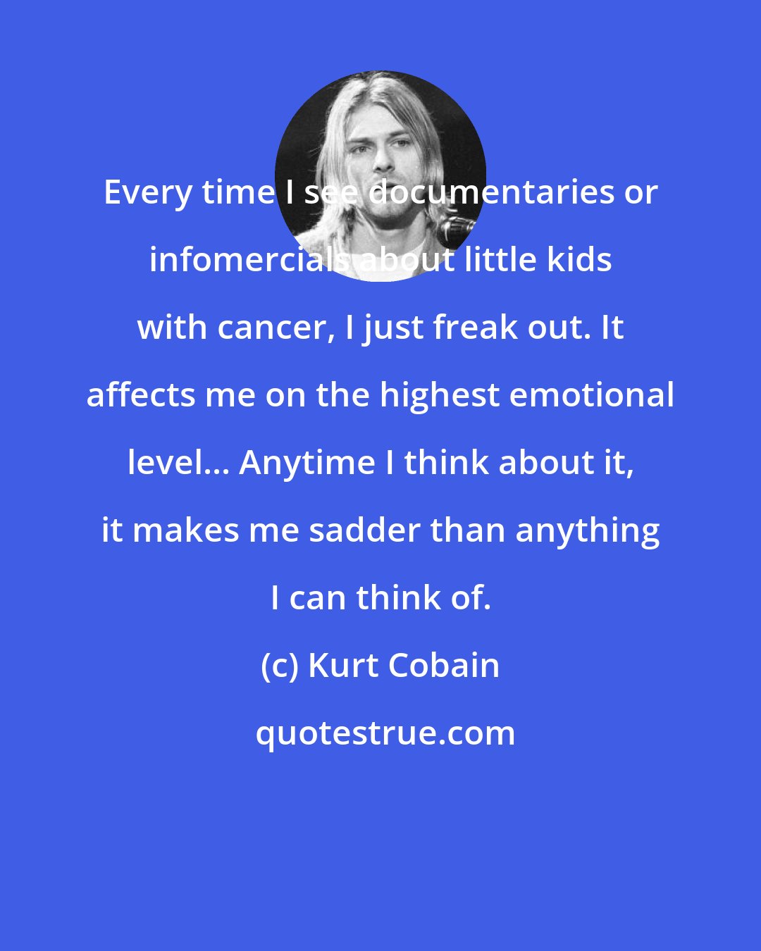 Kurt Cobain: Every time I see documentaries or infomercials about little kids with cancer, I just freak out. It affects me on the highest emotional level... Anytime I think about it, it makes me sadder than anything I can think of.