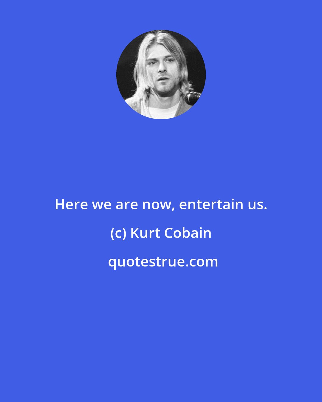 Kurt Cobain: Here we are now, entertain us.