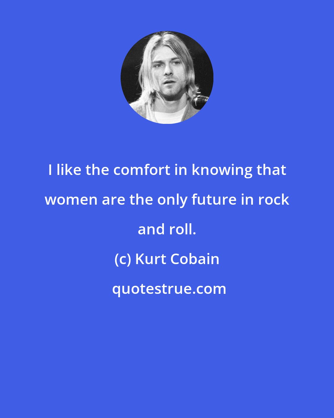 Kurt Cobain: I like the comfort in knowing that women are the only future in rock and roll.