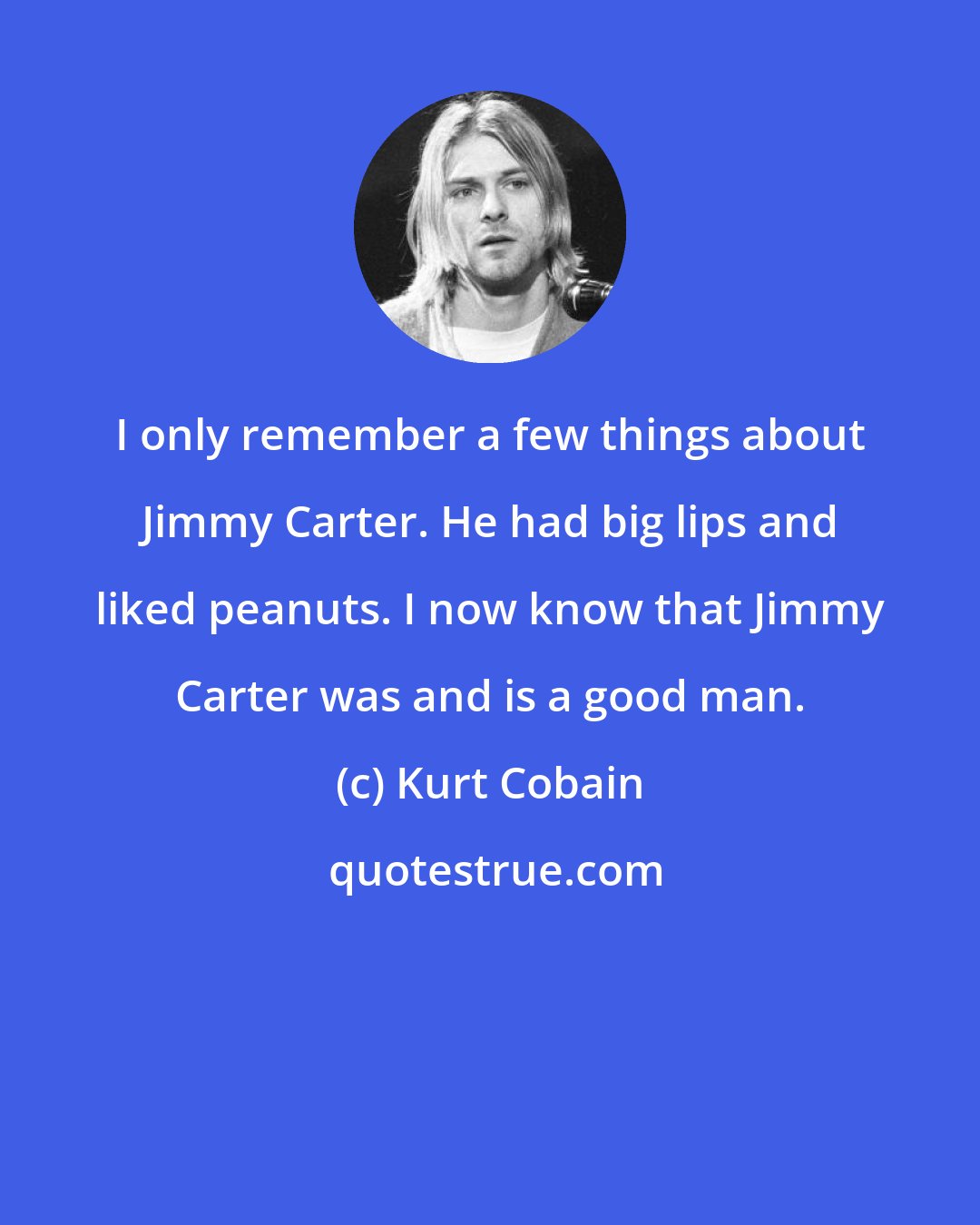 Kurt Cobain: I only remember a few things about Jimmy Carter. He had big lips and liked peanuts. I now know that Jimmy Carter was and is a good man.