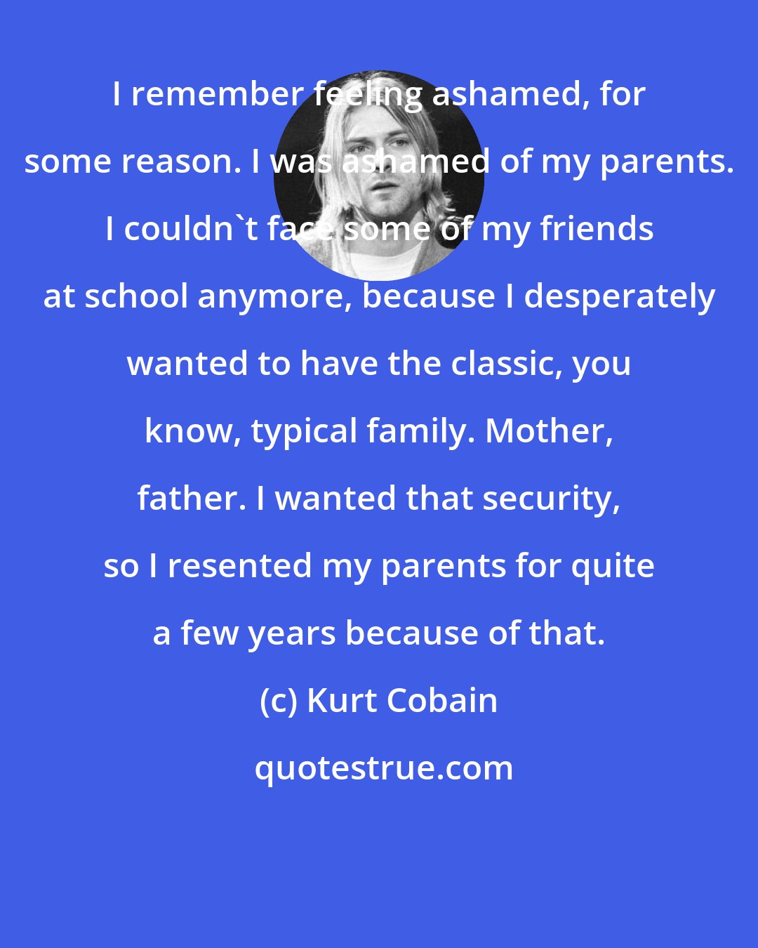 Kurt Cobain: I remember feeling ashamed, for some reason. I was ashamed of my parents. I couldn't face some of my friends at school anymore, because I desperately wanted to have the classic, you know, typical family. Mother, father. I wanted that security, so I resented my parents for quite a few years because of that.