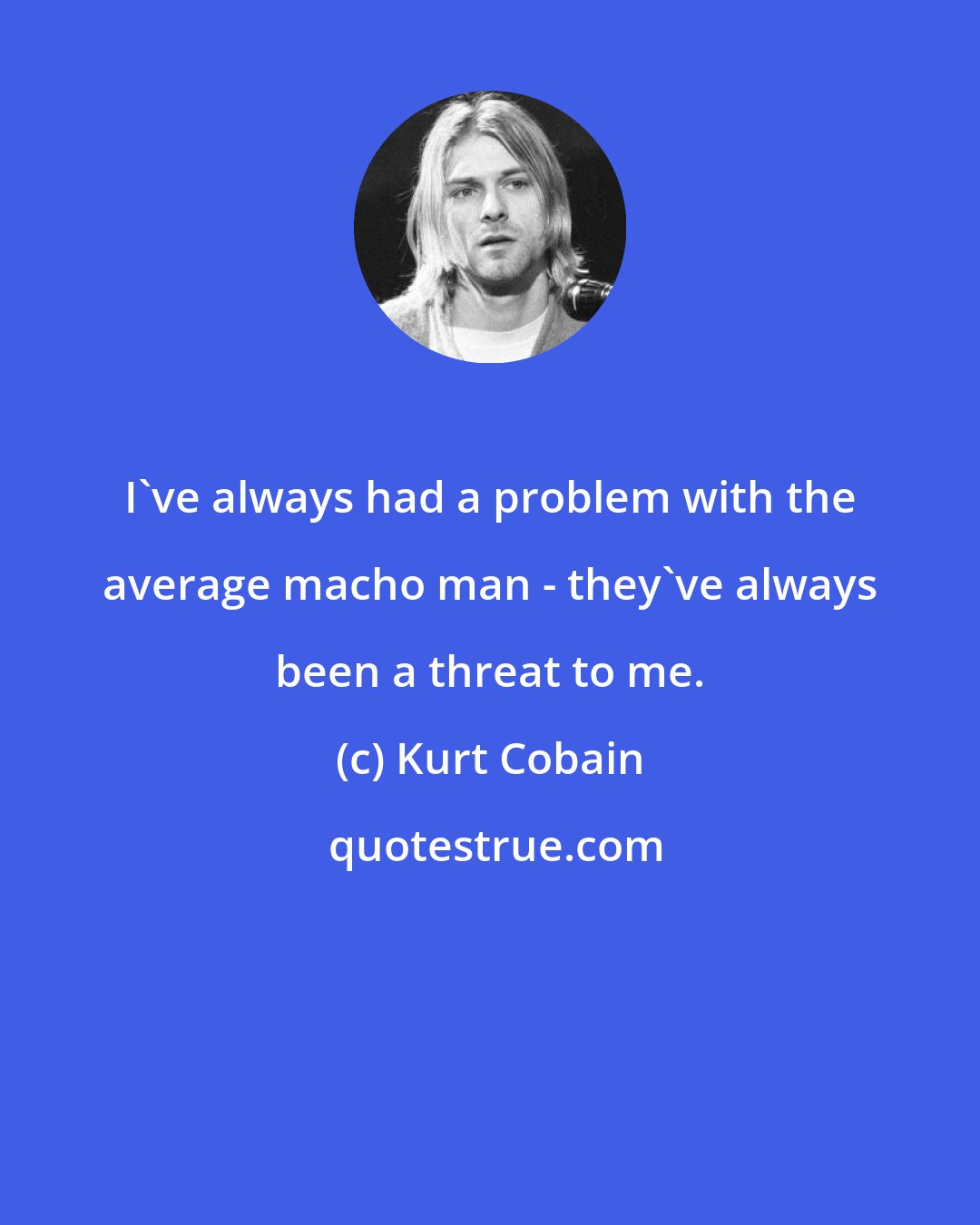 Kurt Cobain: I've always had a problem with the average macho man - they've always been a threat to me.