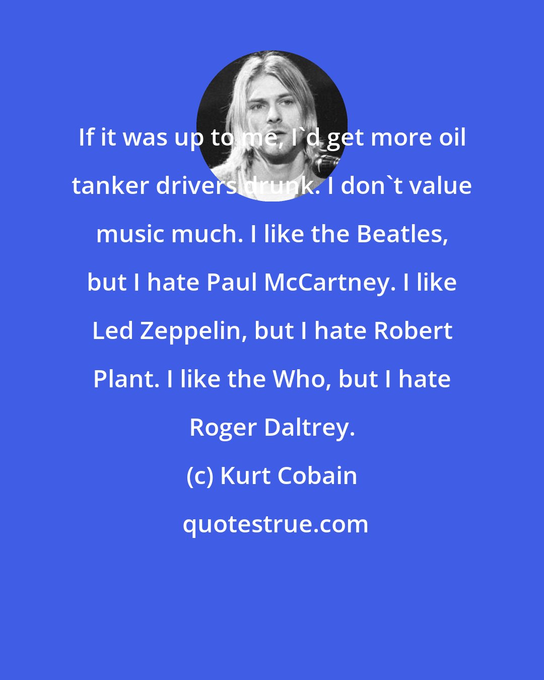 Kurt Cobain: If it was up to me, I'd get more oil tanker drivers drunk. I don't value music much. I like the Beatles, but I hate Paul McCartney. I like Led Zeppelin, but I hate Robert Plant. I like the Who, but I hate Roger Daltrey.