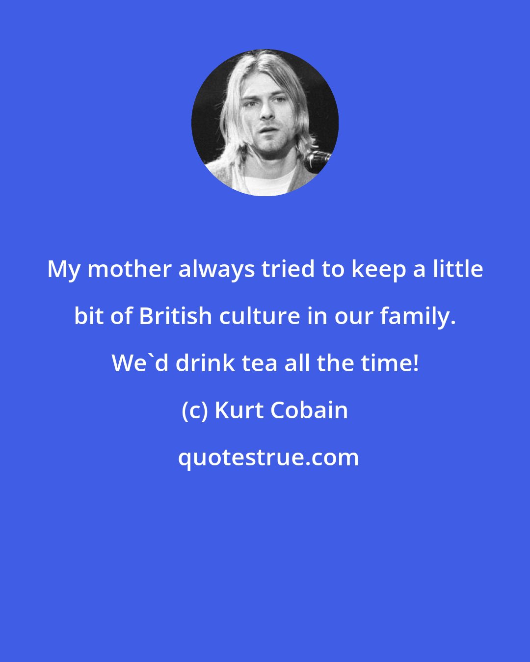 Kurt Cobain: My mother always tried to keep a little bit of British culture in our family. We'd drink tea all the time!