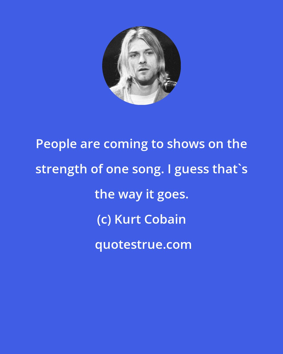 Kurt Cobain: People are coming to shows on the strength of one song. I guess that's the way it goes.