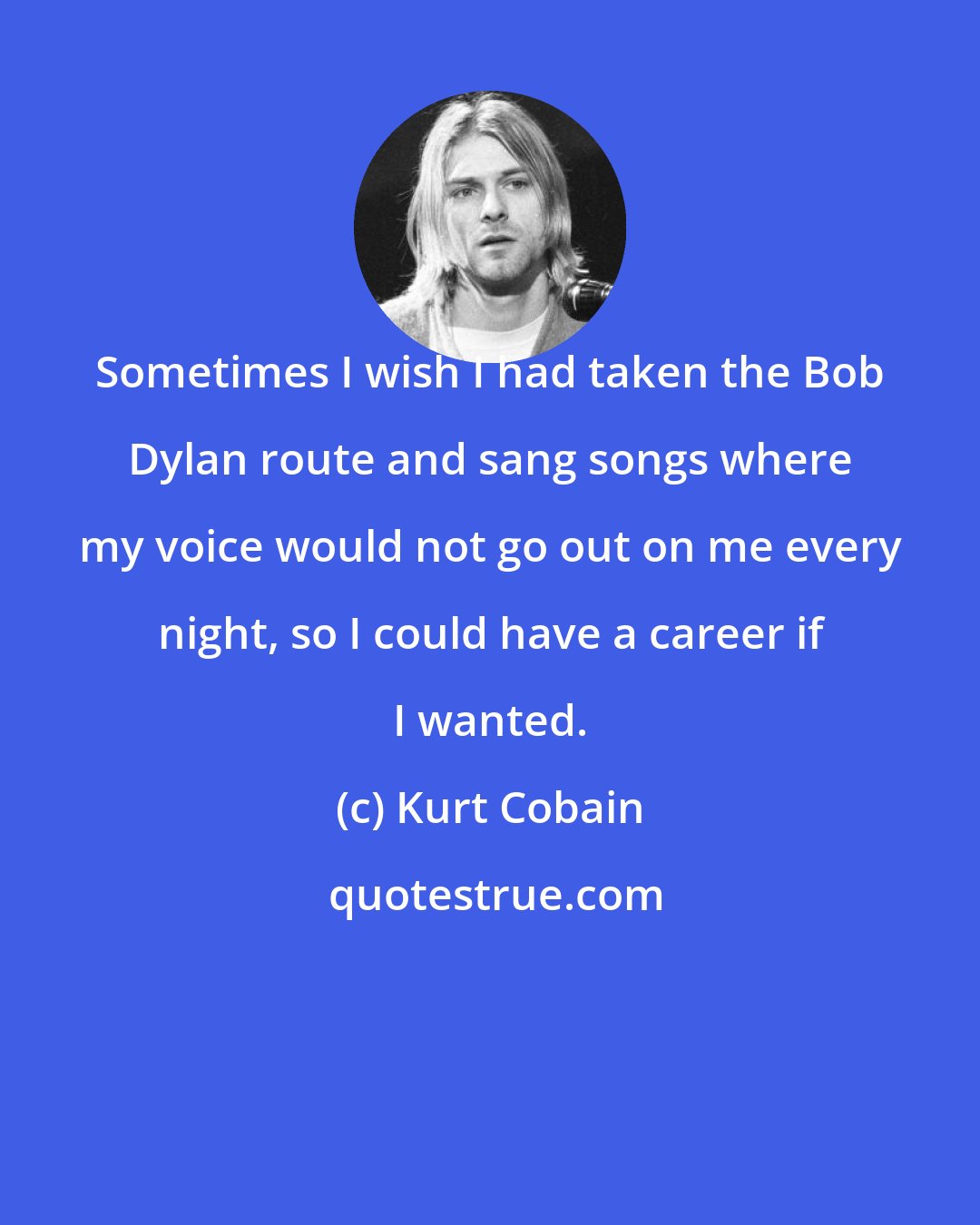 Kurt Cobain: Sometimes I wish I had taken the Bob Dylan route and sang songs where my voice would not go out on me every night, so I could have a career if I wanted.