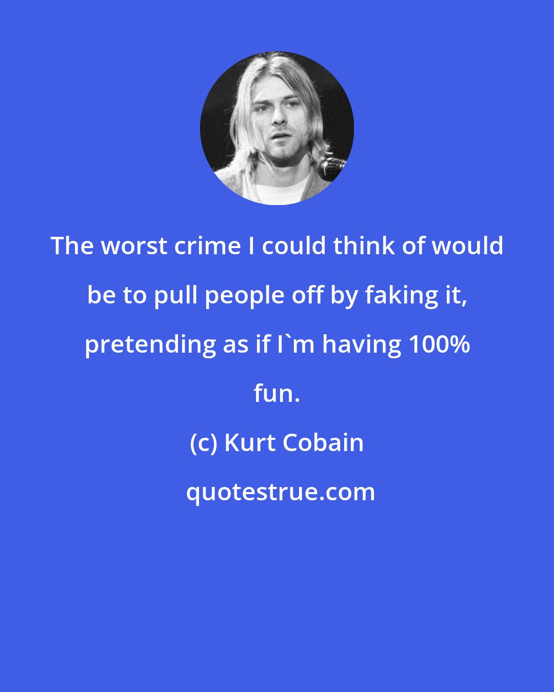 Kurt Cobain: The worst crime I could think of would be to pull people off by faking it, pretending as if I'm having 100% fun.