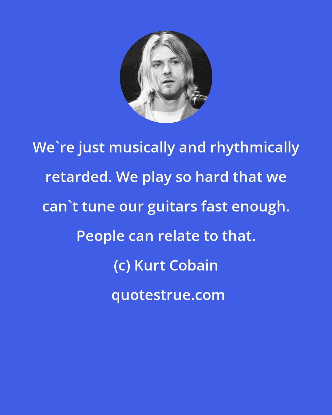 Kurt Cobain: We're just musically and rhythmically retarded. We play so hard that we can't tune our guitars fast enough. People can relate to that.