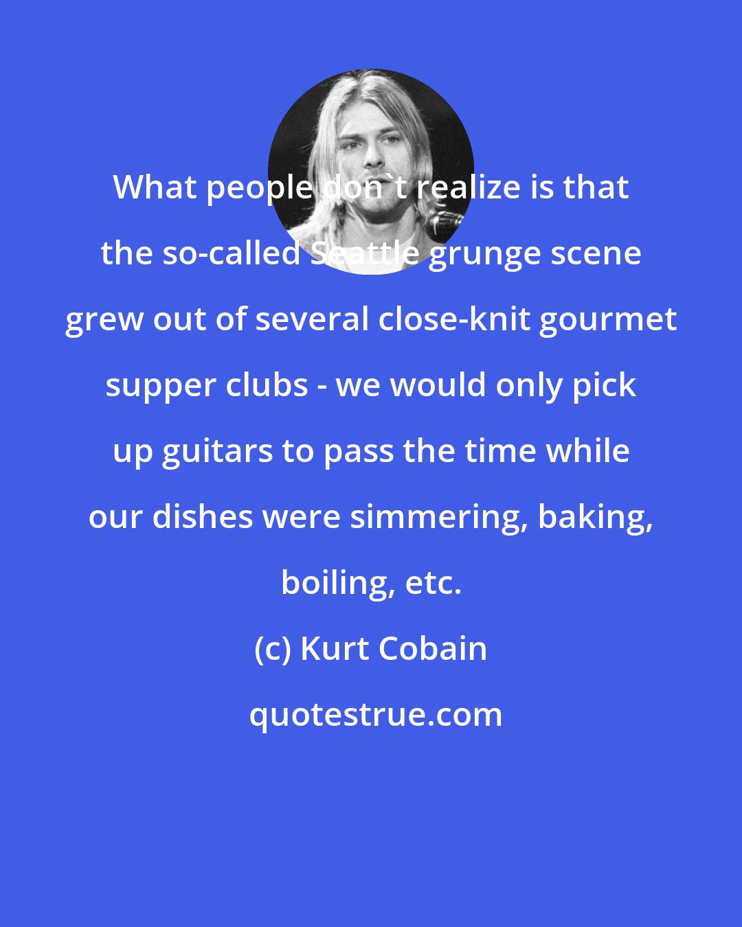 Kurt Cobain: What people don't realize is that the so-called Seattle grunge scene grew out of several close-knit gourmet supper clubs - we would only pick up guitars to pass the time while our dishes were simmering, baking, boiling, etc.