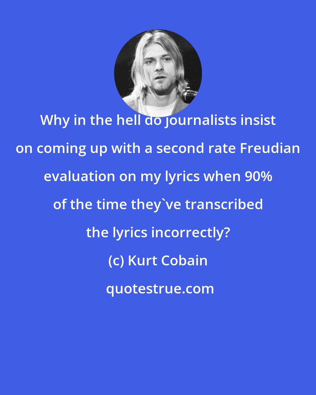 Kurt Cobain: Why in the hell do journalists insist on coming up with a second rate Freudian evaluation on my lyrics when 90% of the time they've transcribed the lyrics incorrectly?