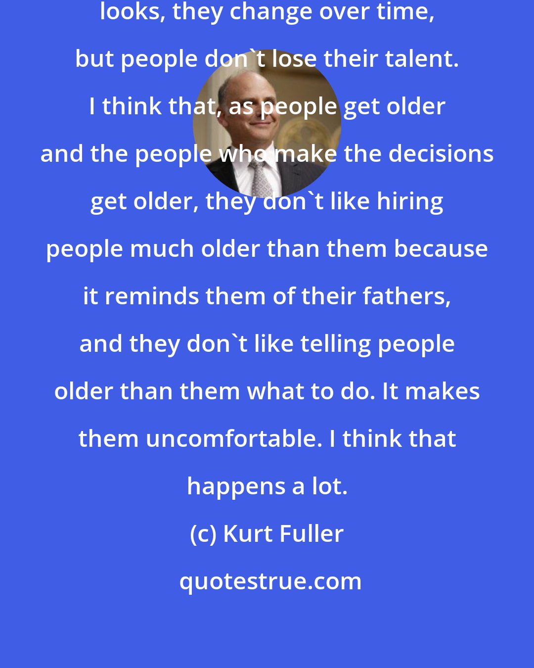 Kurt Fuller: I understand that actors lose their looks, they change over time, but people don't lose their talent. I think that, as people get older and the people who make the decisions get older, they don't like hiring people much older than them because it reminds them of their fathers, and they don't like telling people older than them what to do. It makes them uncomfortable. I think that happens a lot.