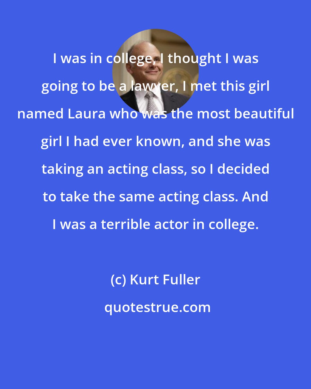 Kurt Fuller: I was in college, I thought I was going to be a lawyer, I met this girl named Laura who was the most beautiful girl I had ever known, and she was taking an acting class, so I decided to take the same acting class. And I was a terrible actor in college.