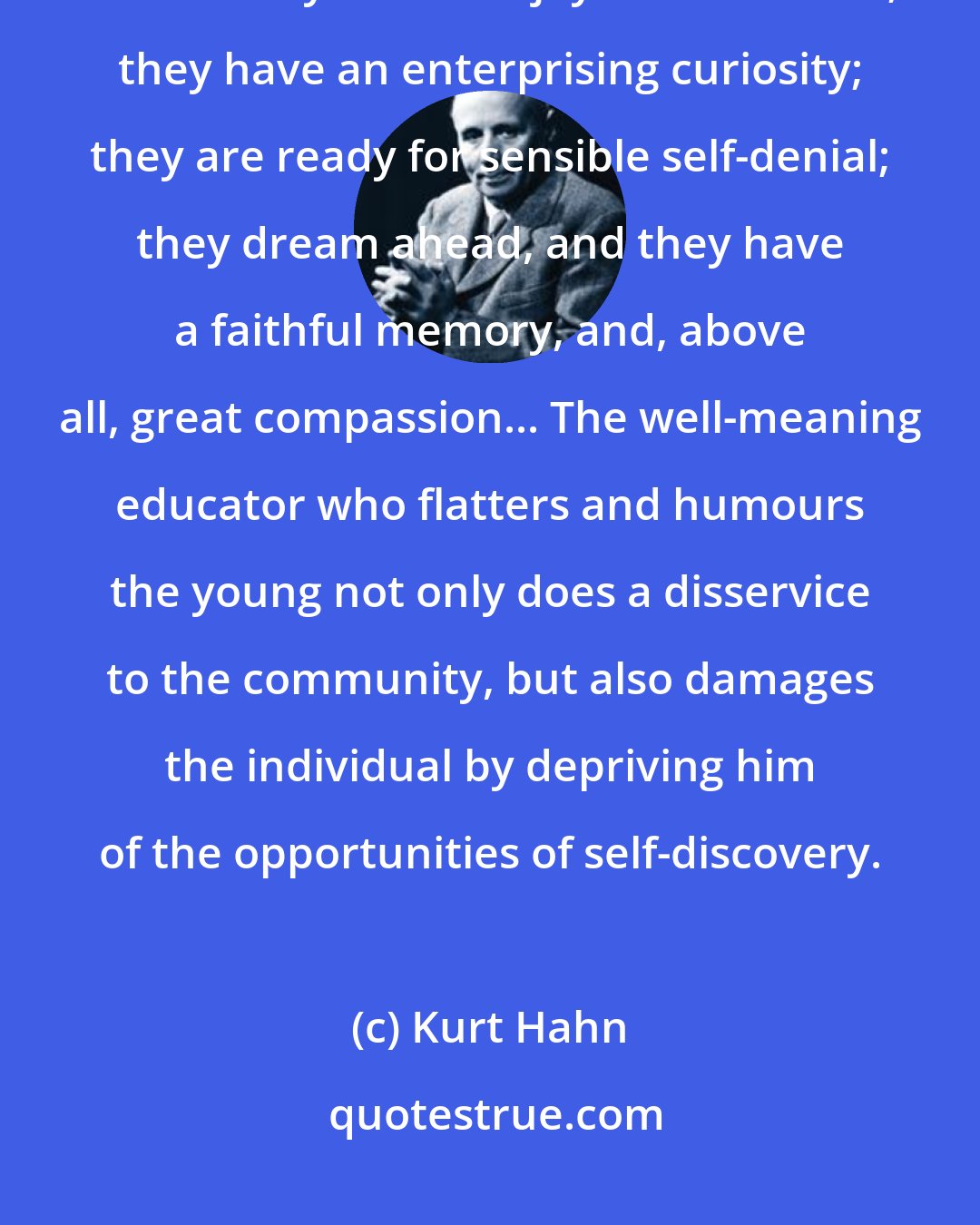 Kurt Hahn: What is it that is done to our children that their puberty should deform them? They have the joy of movement; they have an enterprising curiosity; they are ready for sensible self-denial; they dream ahead, and they have a faithful memory, and, above all, great compassion... The well-meaning educator who flatters and humours the young not only does a disservice to the community, but also damages the individual by depriving him of the opportunities of self-discovery.